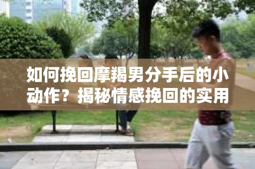 如何挽回摩羯男分手后的小动作？揭秘情感挽回的实用策略
