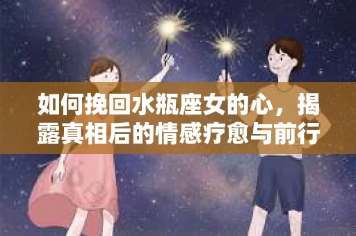 如何挽回水瓶座女的心，揭露真相后的情感疗愈与前行计划
