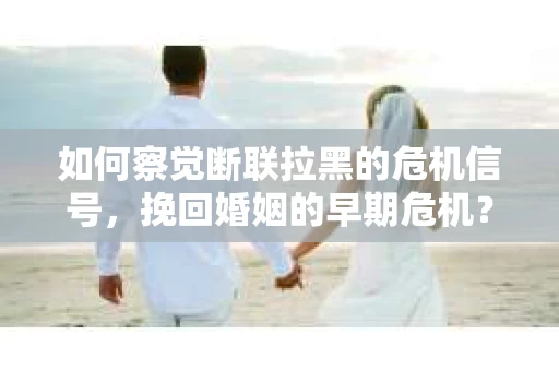 如何察觉断联拉黑的危机信号，挽回婚姻的早期危机？