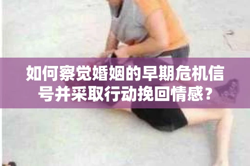 如何察觉婚姻的早期危机信号并采取行动挽回情感？
