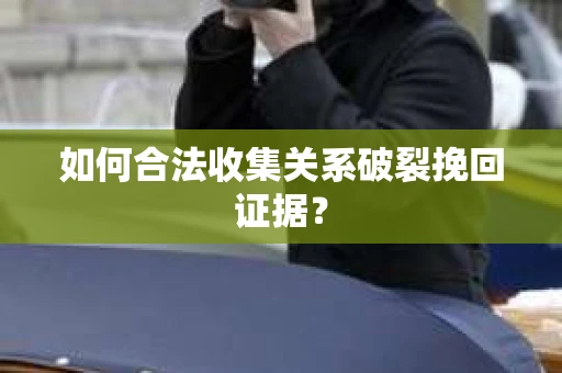 如何合法收集关系破裂挽回证据？