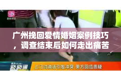 广州挽回爱情婚姻案例技巧，调查结束后如何走出痛苦并做出明智决策？