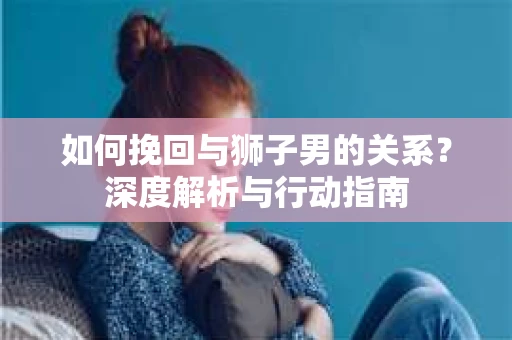 如何挽回与狮子男的关系？深度解析与行动指南