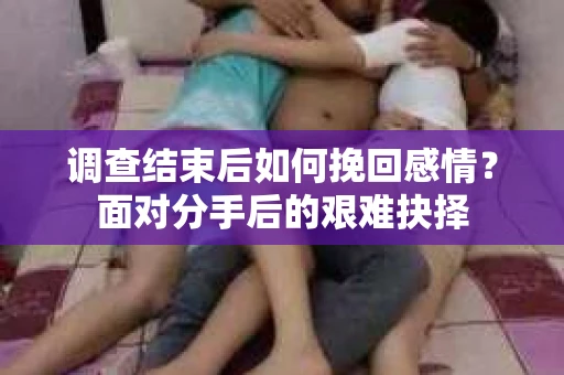 调查结束后如何挽回感情？面对分手后的艰难抉择