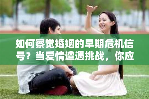 如何察觉婚姻的早期危机信号？当爱情遭遇挑战，你应该怎么办？