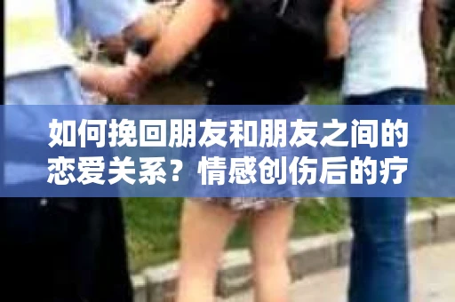 如何挽回朋友和朋友之间的恋爱关系？情感创伤后的疗愈与决策之路