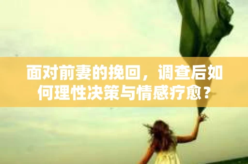 面对前妻的挽回，调查后如何理性决策与情感疗愈？