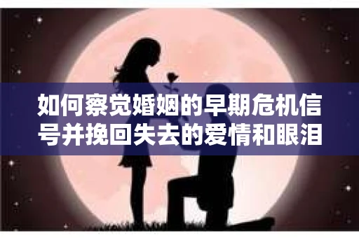 如何察觉婚姻的早期危机信号并挽回失去的爱情和眼泪？