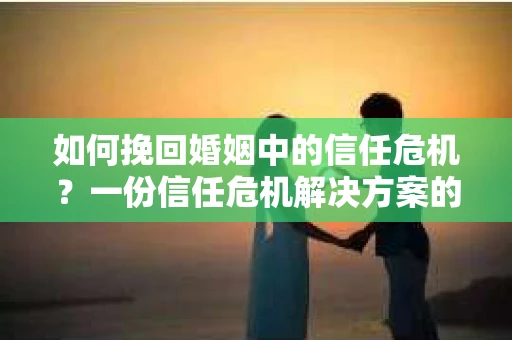 如何挽回婚姻中的信任危机？一份信任危机解决方案的干货指南