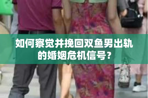 如何察觉并挽回双鱼男出轨的婚姻危机信号？