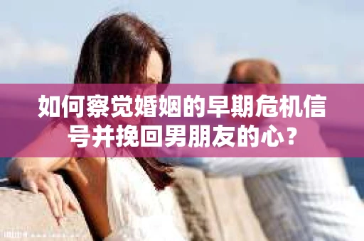 如何察觉婚姻的早期危机信号并挽回男朋友的心？