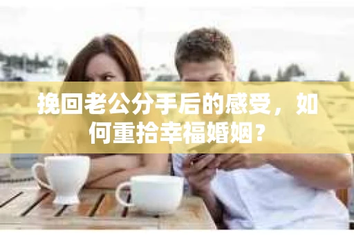 挽回老公分手后的感受，如何重拾幸福婚姻？