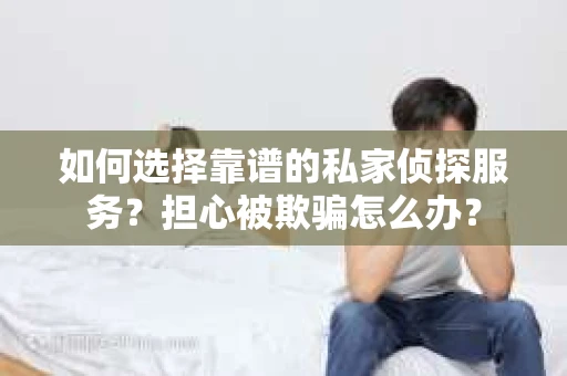 如何选择靠谱的私家侦探服务？担心被欺骗怎么办？