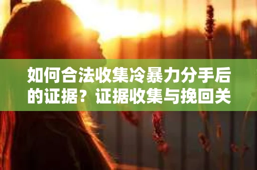 如何合法收集冷暴力分手后的证据？证据收集与挽回关系怎么办？
