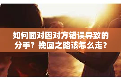 如何面对因对方错误导致的分手？挽回之路该怎么走？