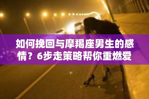 如何挽回与摩羯座男生的感情？6步走策略帮你重燃爱情之火