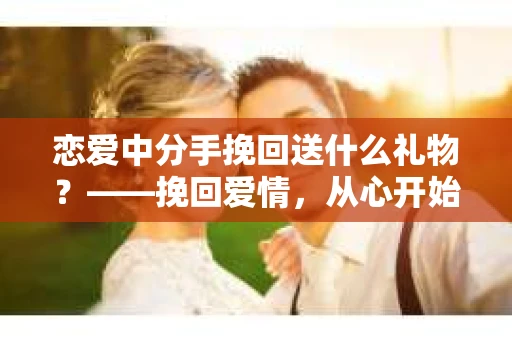 恋爱中分手挽回送什么礼物?——挽回爱情,从心开始 恋爱中分手挽回送什么礼物?——挽回爱情,从心开始