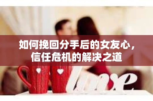 如何挽回分手后的女友心，信任危机的解决之道