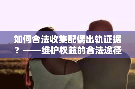 如何合法收集配偶出轨证据？——维护权益的合法途径
