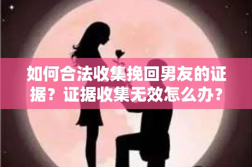 如何合法收集挽回男友的证据？证据收集无效怎么办？