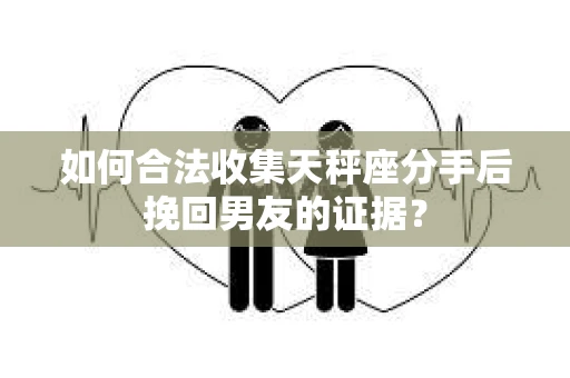 如何合法收集天秤座分手后挽回男友的证据？