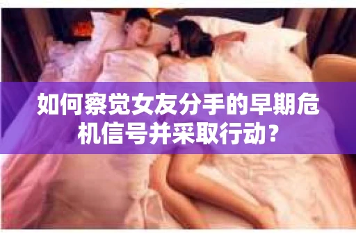 如何察觉女友分手的早期危机信号并采取行动？