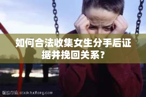 如何合法收集女生分手后证据并挽回关系？