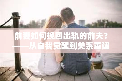 前妻如何挽回出轨的前夫？——从自我觉醒到关系重建的全面指南