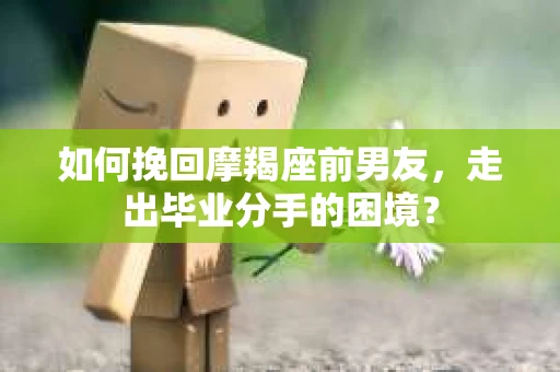 如何挽回摩羯座前男友，走出毕业分手的困境？