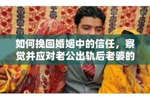 如何挽回婚姻中的信任，察觉并应对老公出轨后老婆的危机信号
