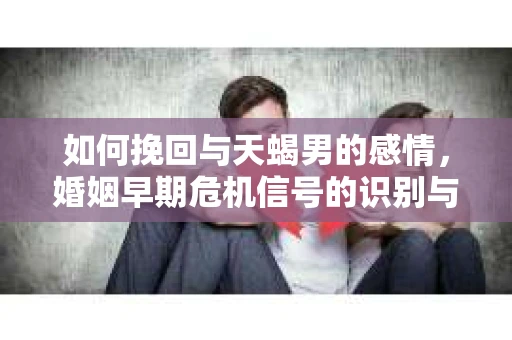 如何挽回与天蝎男的感情，婚姻早期危机信号的识别与应对