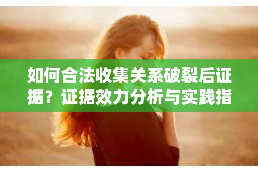如何合法收集关系破裂后证据？证据效力分析与实践指南