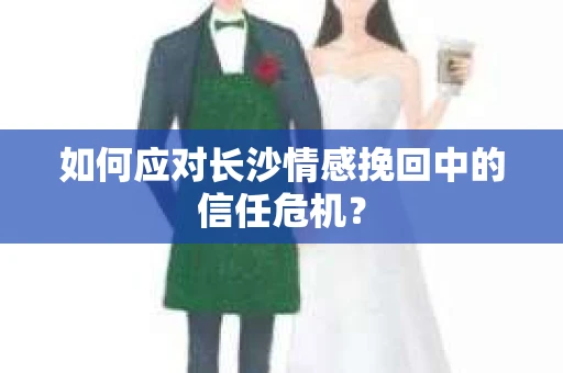 如何应对长沙情感挽回中的信任危机？