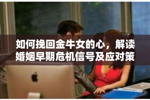 如何挽回金牛女的心，解读婚姻早期危机信号及应对策略