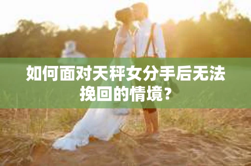 如何面对天秤女分手后无法挽回的情境？