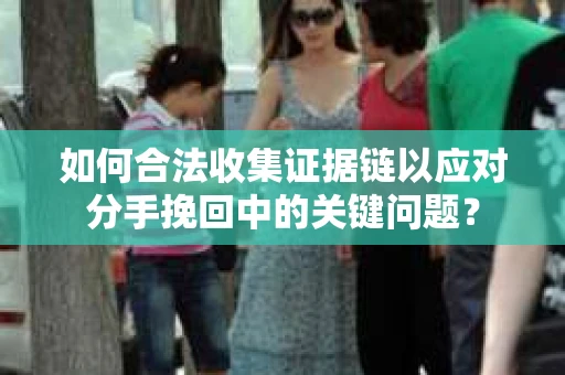 如何合法收集证据链以应对分手挽回中的关键问题？