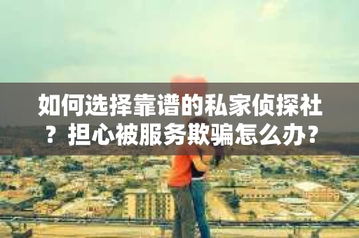 如何选择靠谱的私家侦探社？担心被服务欺骗怎么办？