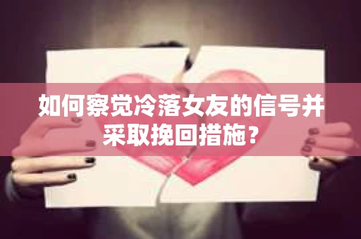 如何察觉冷落女友的信号并采取挽回措施？