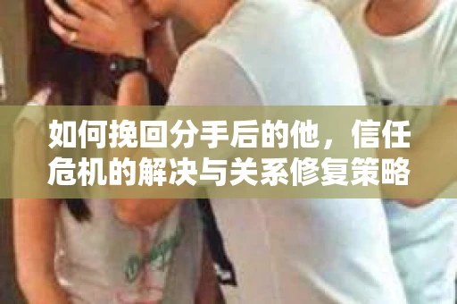 如何挽回分手后的他，信任危机的解决与关系修复策略