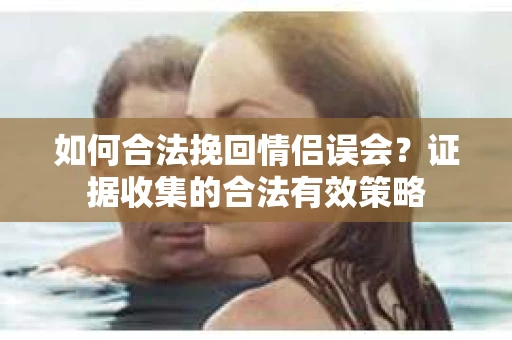 如何合法挽回情侣误会？证据收集的合法有效策略