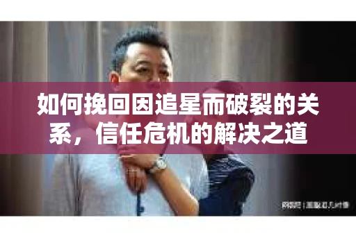 如何挽回因追星而破裂的关系，信任危机的解决之道