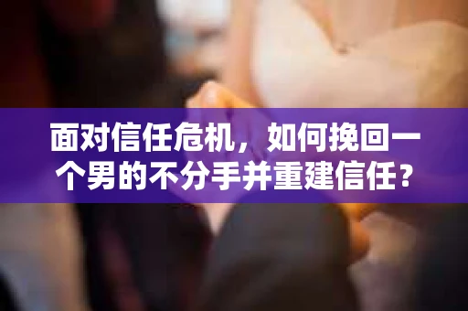 面对信任危机，如何挽回一个男的不分手并重建信任？