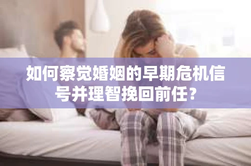 如何察觉婚姻的早期危机信号并理智挽回前任？