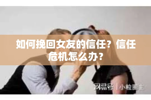 如何挽回女友的信任？信任危机怎么办？