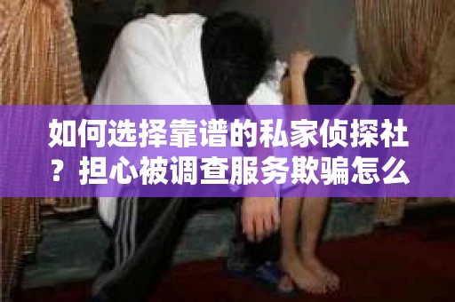 如何选择靠谱的私家侦探社？担心被调查服务欺骗怎么办？
