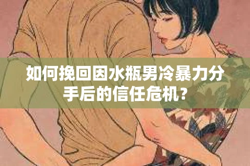 如何挽回因水瓶男冷暴力分手后的信任危机？