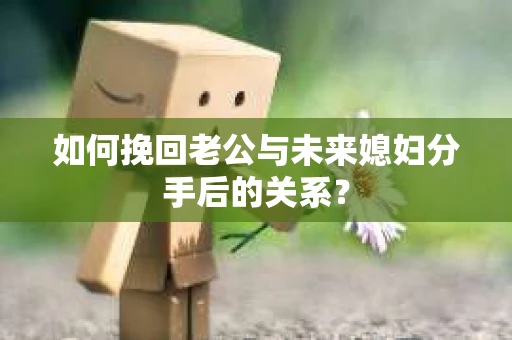 如何挽回老公与未来媳妇分手后的关系？