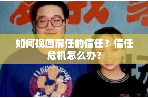 如何挽回前任的信任？信任危机怎么办？