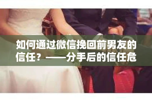 如何通过微信挽回前男友的信任？——分手后的信任危机解决方案